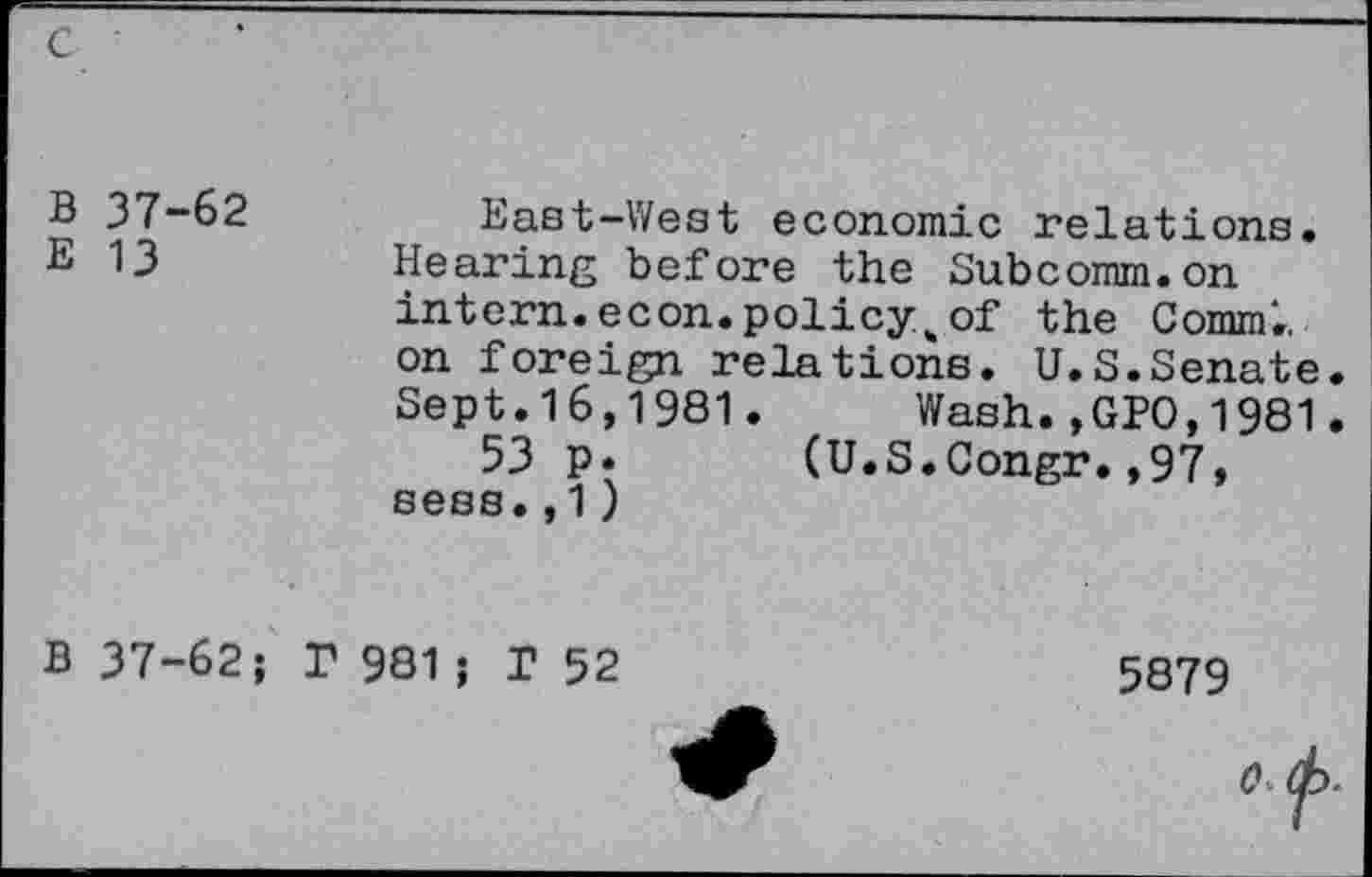 ﻿B 37-62
E 13
East-West economic relations. Hearing before the Subcomm.on intern, econ. policy „of the Comm., on foreign relations. U.S.Senate. Sept.16,1981. Wash.,GPO,1981.
53 p. (U.S.Congr.,97, sess.,1 )
B 37-62
P 981 ; T 52
5879
0.